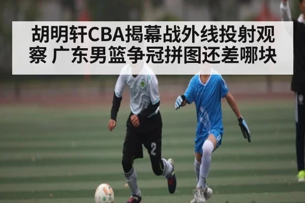 胡明轩CBA揭幕战外线投射观察 广东男篮争冠拼图还差哪块