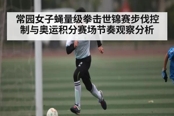 常园女子蝇量级拳击世锦赛步伐控制与奥运积分赛场节奏观察分析